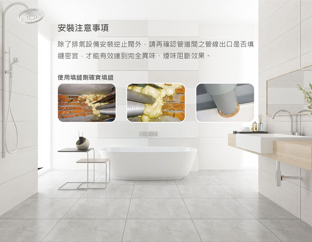 安裝注意事項 除了排氣設備安裝逆止閥外,請再確認管道間之管線出口是否填 縫密實,才能有效達到完全異味、煙味阻斷效果。 使用填縫劑確實填縫