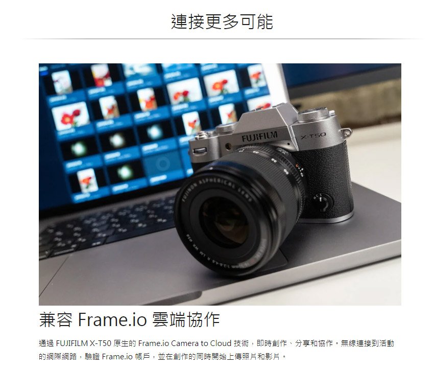 連接更多可能 兼容 Frame.io 雲端協作 通過 FUJIFILM XT50 原生的 Frame.io Camera to Cloud 技術,即時創作、分享和協作。無線連接到活動 的網際網路,驗證 Frame.io 帳戶,並在創作的同時開始上傳照片和影片。 