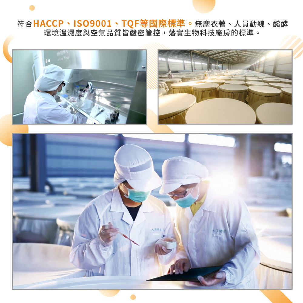 符合HACCP、ISO9001、TQF等國際標準。無塵衣著、人員動線、醱酵 環境溫濕度與空氣品質皆嚴密管控,落實生物科技廠房的標準。 新店操作口可 大漢生 大漢醇 