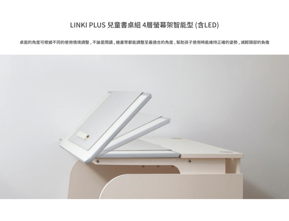 LINKI PLUS 兒童書桌組4層螢幕架智能型 含LED 桌面的角度可根據不同的使用情境調整,不論是閱讀,繪畫等都能調整至最適合的角度,幫助孩子使用時能維持正確的姿勢,減輕頸部的負擔 