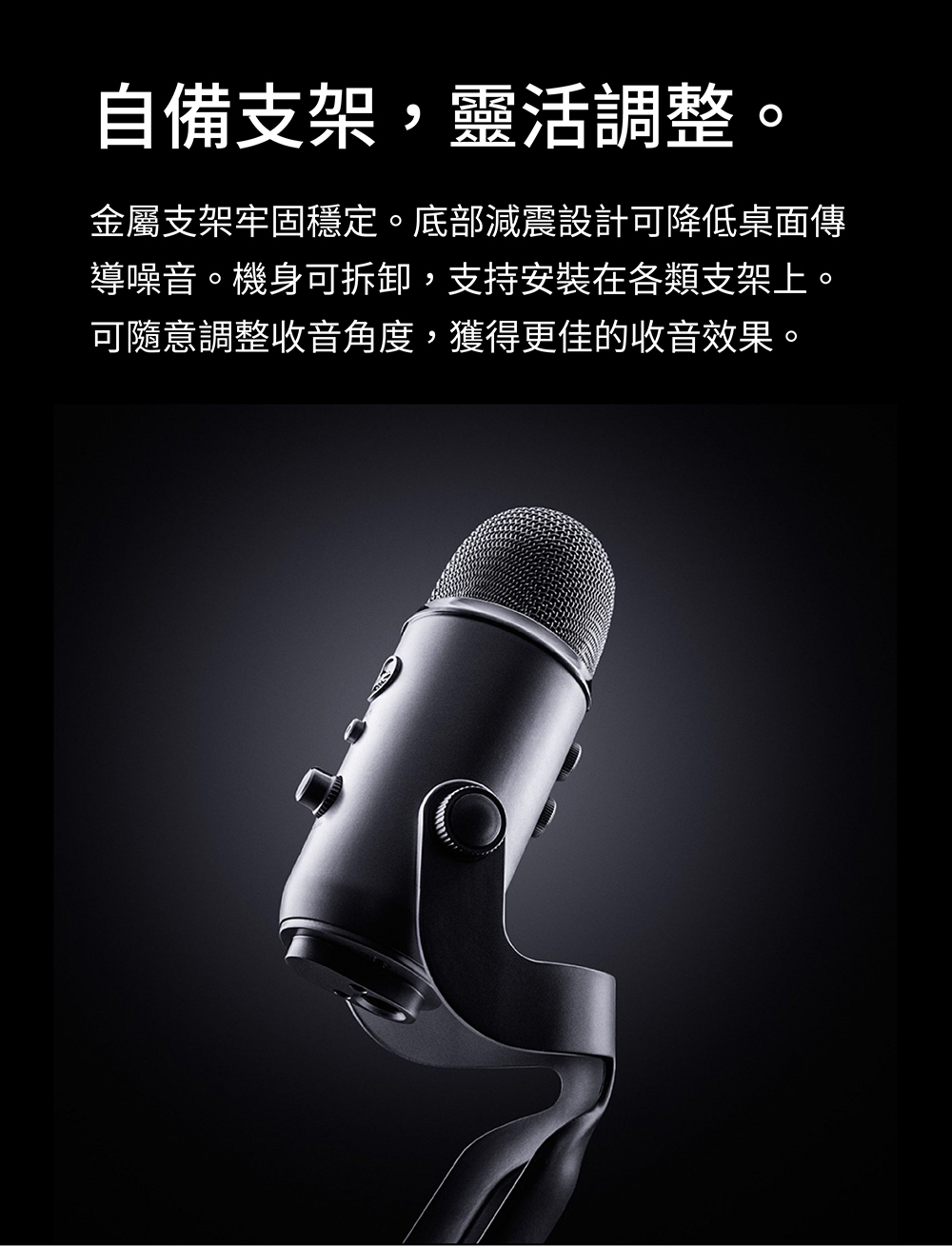 自備支架,靈活調整。 金屬支架牢固穩定。底部減震設計可降低桌面傳 導噪音。機身可拆卸,支持安裝在各類支架上。 可隨意調整收音角度,獲得更佳的收音效果。 