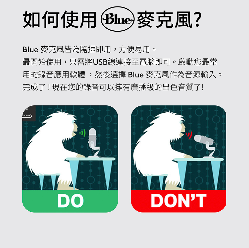 如何使用 Blue 麥克風 Blue 麥克風皆為隨插即用,方便易用。 最開始使用,只需將USB線連接至電腦即可。啟動您最常 用的錄音應用軟體,然後選擇 Blue 麥克風作為音源輸入。 完成了現在您的錄音可以擁有廣播級的出色音質了 
