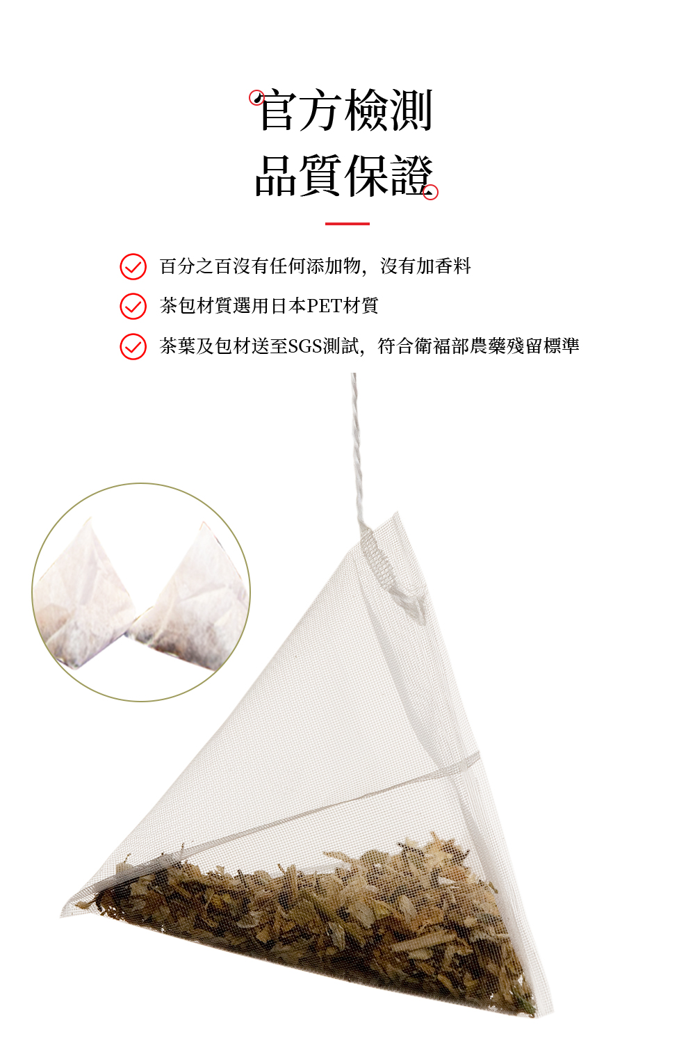 官方檢測 品質保證 百分之百沒有任何添加物,沒有加香料 茶包材質選用日本PET材質 茶葉及包材送至SGS測試,符合衛福部農藥殘留標準 