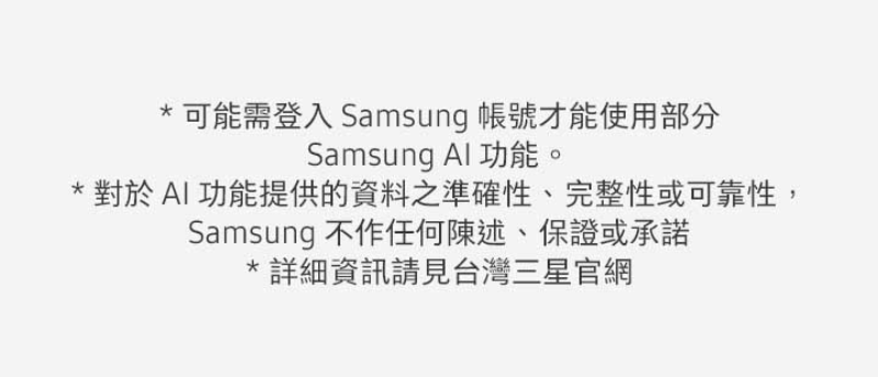 可能需登入 Samsung 帳號才能使用部分 Samsung Al 功能。 對於AI功能提供的資料之準確性、完整性或可靠性, Samsung 不作任何陳述、保證或承諾 詳細資訊請見台灣三星官網 