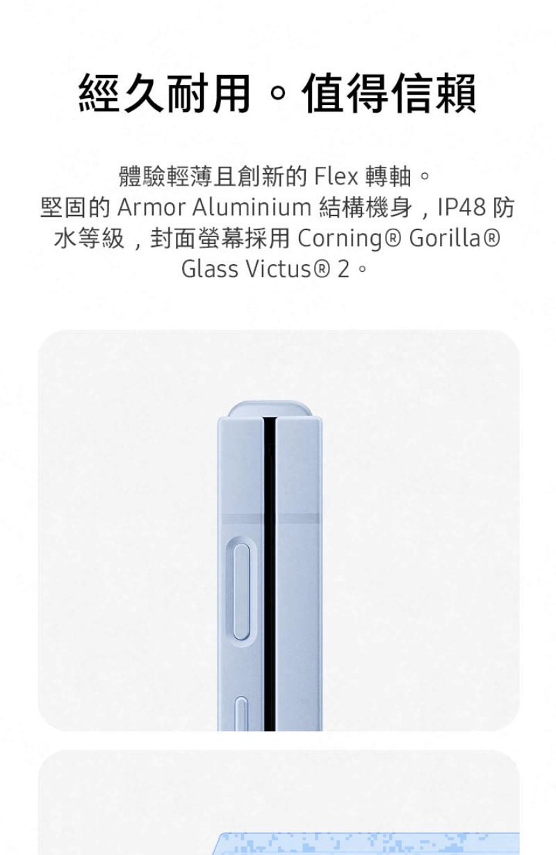 經久耐用。值得信賴 體驗輕薄且創新的 Flex 轉軸。 堅固的 Armor Aluminium 結構機身,IP48 防 水等級,封面螢幕採用 Corning Gorilla 