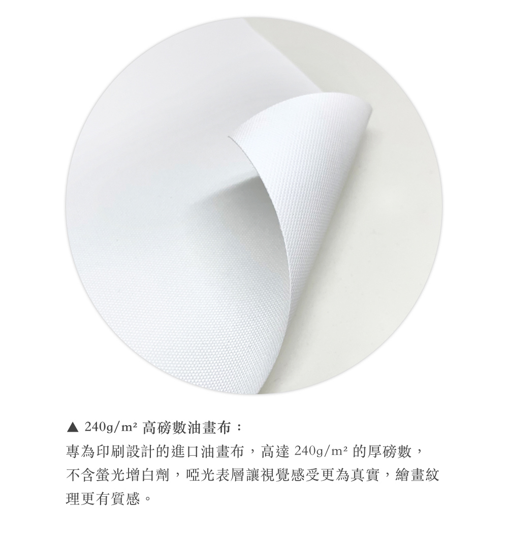 240gm高磅數油畫布 專為印刷設計的進口油畫布,高達 240gm 的厚磅數, 不含螢光增白劑,啞光表層讓視覺感受更為真實,繪畫紋 理更有質感。 
