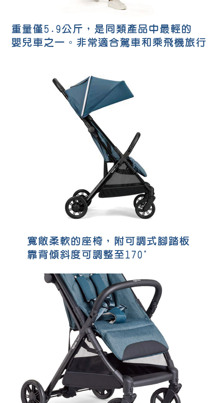 重量僅5.9公斤,是同類產品中最輕的 嬰兒車之一。非常適合駕車和乘飛機旅行 寬敞柔軟的座椅,附可調式腳踏板 靠背傾斜度可調整至170