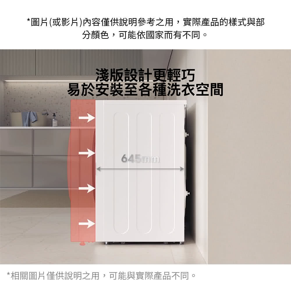 圖片或影片內容僅供說明參考之用,實際產品的樣式與部 分顏色,可能依國家而有不同。 淺版設計更輕巧 易於安裝至各種洗衣空間 相關圖片僅供說明之用, 可能與實際產品不同。