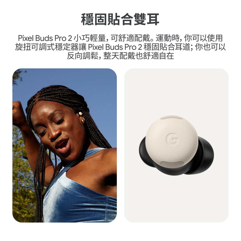 穩固貼合雙耳 Pixel Buds Pro 2小巧輕量,可舒適配戴。運動時, 你可以使用 旋扭可調式穩定器讓 Pixel Buds Pro 2 穩固貼合耳道 你也可以 反向調鬆, 整天配戴也舒適自在 
