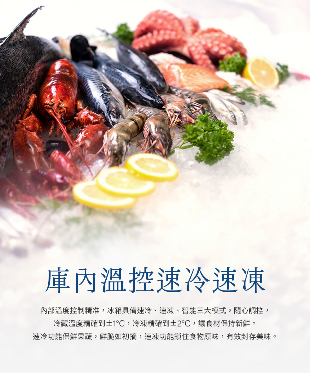 庫內溫控速冷速凍 內部溫度控制精准,冰箱具備速冷、速凍、智能三大模式,隨心調控, 冷藏溫度精確到1C,冷凍精確到2,讓食材保持新鮮。 速冷功能保鮮果蔬,鮮脆如初摘,速凍功能鎖住食物原味,有效封存美味。