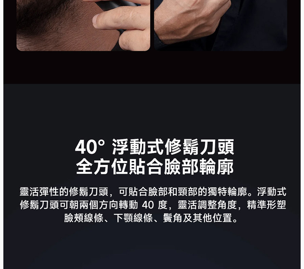 40浮動式修鬍刀頭 全方位貼合臉部輪廓 靈活彈性的修鬍刀頭,可貼合臉部和頸部的獨特輪廓。浮動式 修鬍刀頭可朝兩個方向轉動 40度,靈活調整角度,精準形塑 臉頰線條、下顎線條、鬢角及其他位置。 