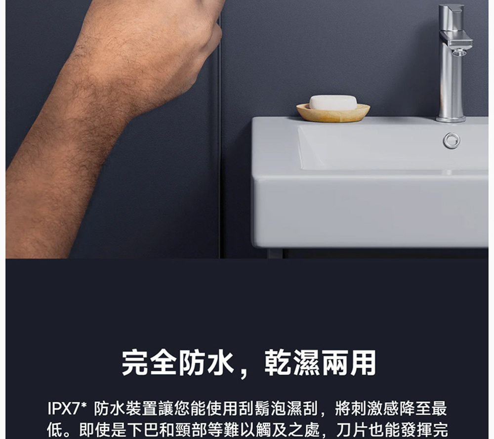 完全防水,乾濕兩用 IPX7防水裝置讓您能使用刮鬍泡濕刮,將刺激感降至最 低。即使是下巴和頸部等難以觸及之處,刀片也能發揮完 