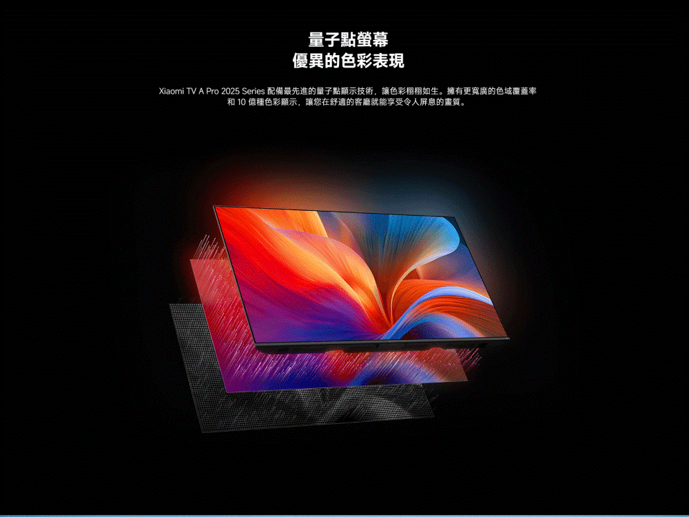 量子點螢幕 優異的色彩表現 Xiaomi TV A Pro 2025 Series 配備最先進的量子點顯示技術,讓色彩栩栩如生。擁有更寬廣的色域覆蓋率 和 10 億種色彩顯示,讓您在舒適的客廳就能享受令人屏息的畫質。 