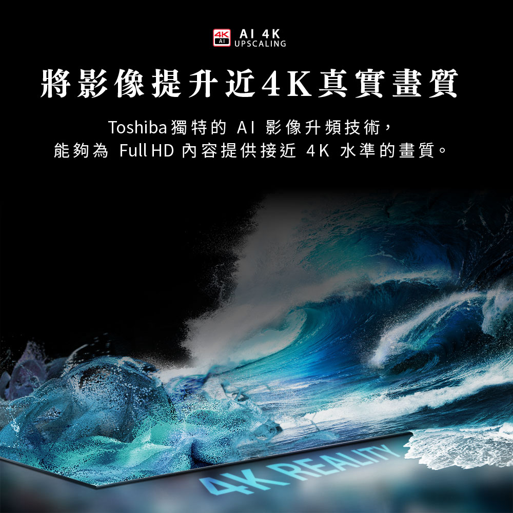 將影像提升近4K真實畫質 Toshiba 獨特的 AI 影像升頻技術, 能夠為 Full HD 內容提供接近 4K 水準的畫質。 