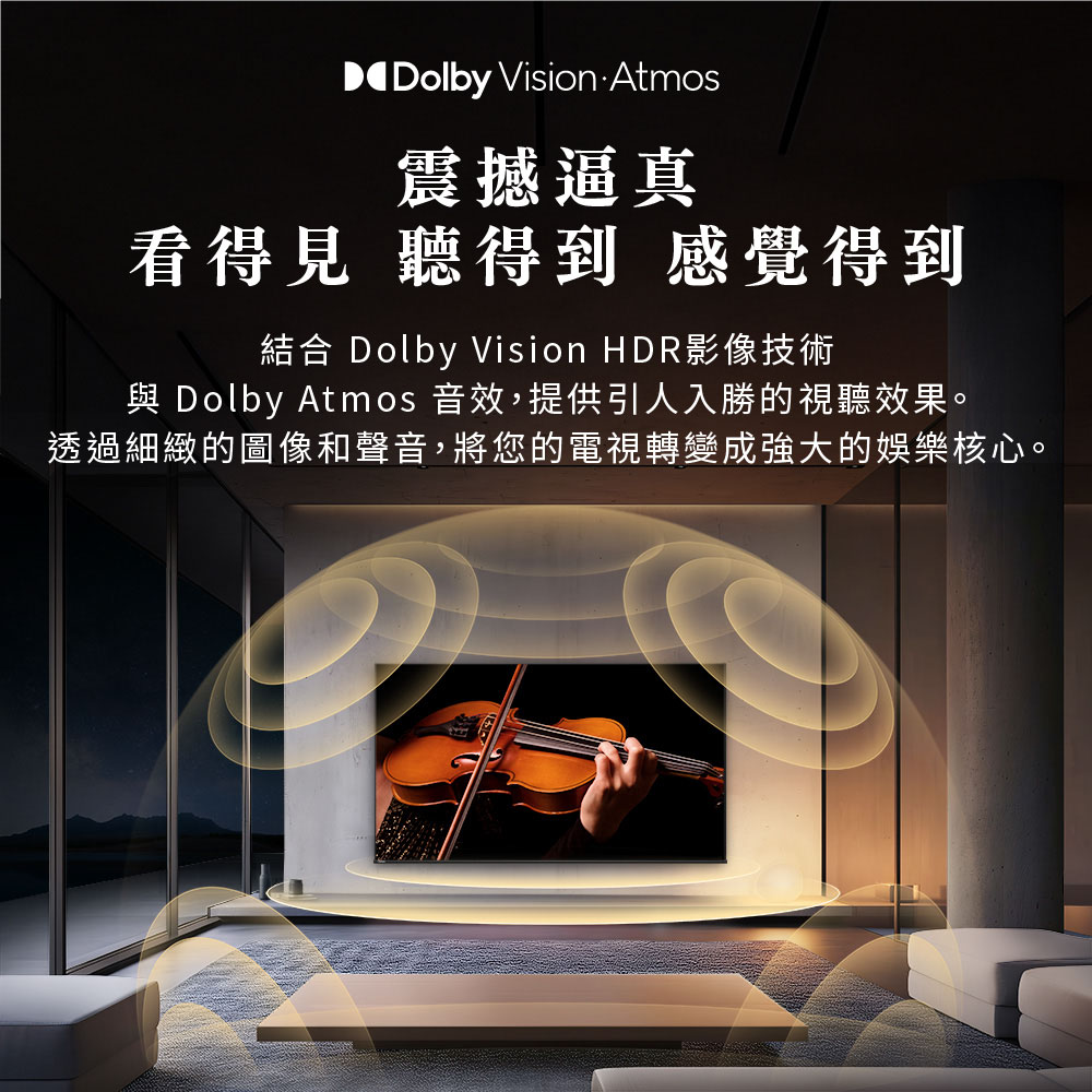 震撼逼真 看得見 聽得到 感覺得到 結合 Dolby Vision HDR影像技術 與 Dolby Atmos 音效,提供引人入勝的視聽效果。 透過細緻的圖像和聲音,將您的電視轉變成強大的娛樂核心。 