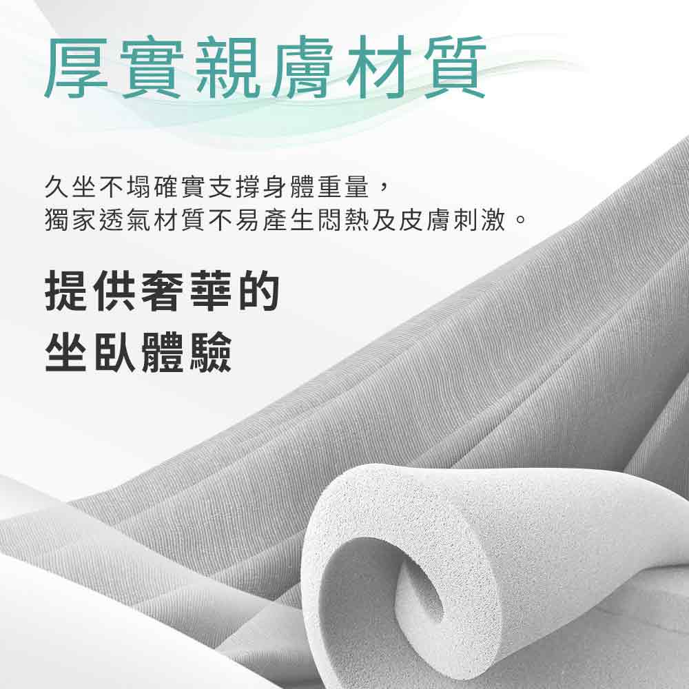 厚實親膚材質 久坐不塌確實支撐身體重量, 獨家透氣材質不易產生悶熱及皮膚刺激。 提供奢華的 坐臥體驗 