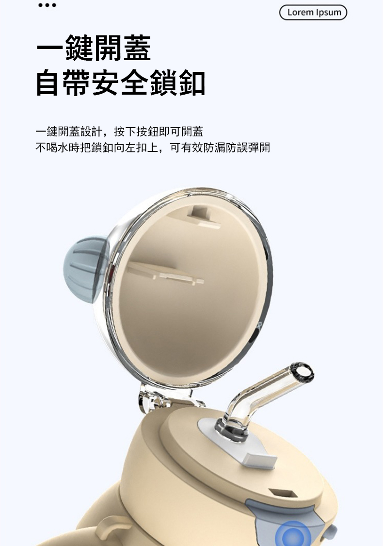 一鍵開蓋 自帶安全鎖釦 一鍵開蓋設計,按下按鈕即可開蓋 不喝水時把鎖釦向左扣上,可有效防漏防誤彈開 