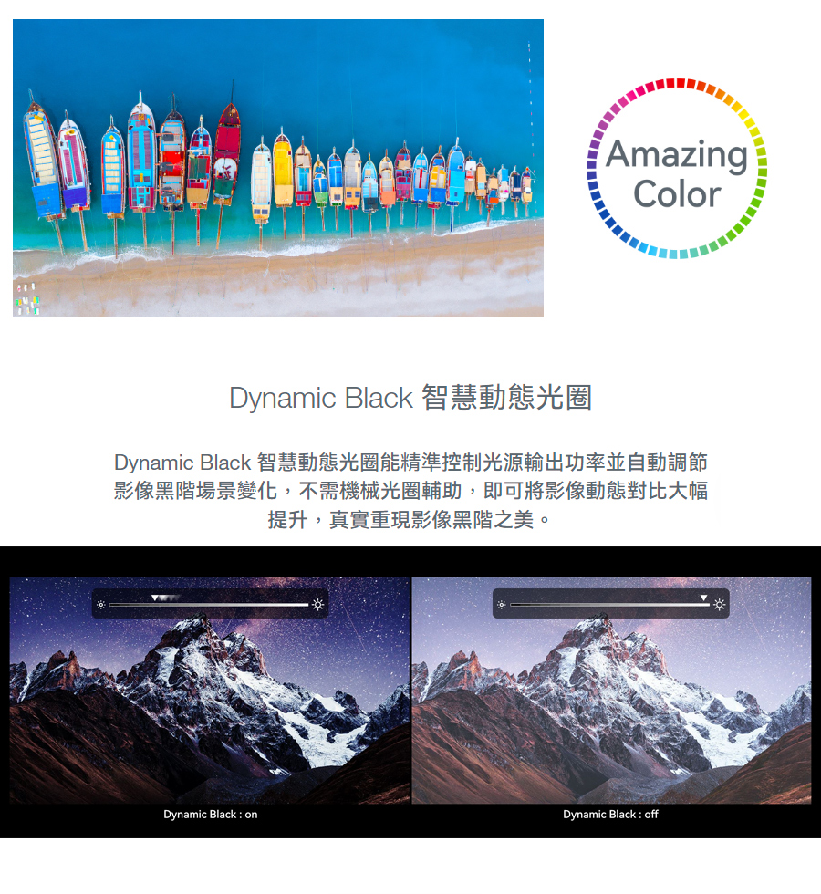 Dynamic Black 智慧動態光圈 Dynamic Black 智慧動態光圈能精準控制光源輸出功率並自動調節 影像黑階場景變化,不需機械光圈輔助,即可將影像動態對比大幅 提升,真實重現影像黑階之美。 