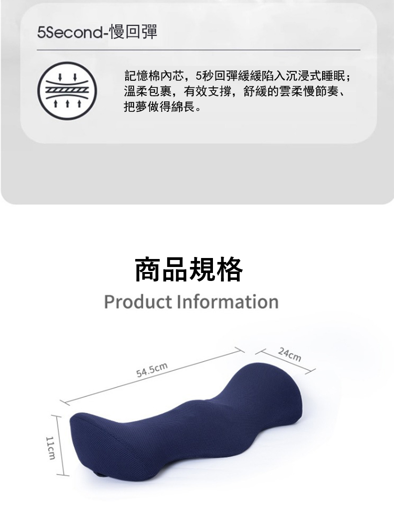 5Second慢回彈 記憶棉內芯,5秒回彈緩緩陷入沉浸式睡眠 溫柔包裹,有效支撐,舒緩的雲柔慢節奏、 把夢做得綿長。 商品規格 