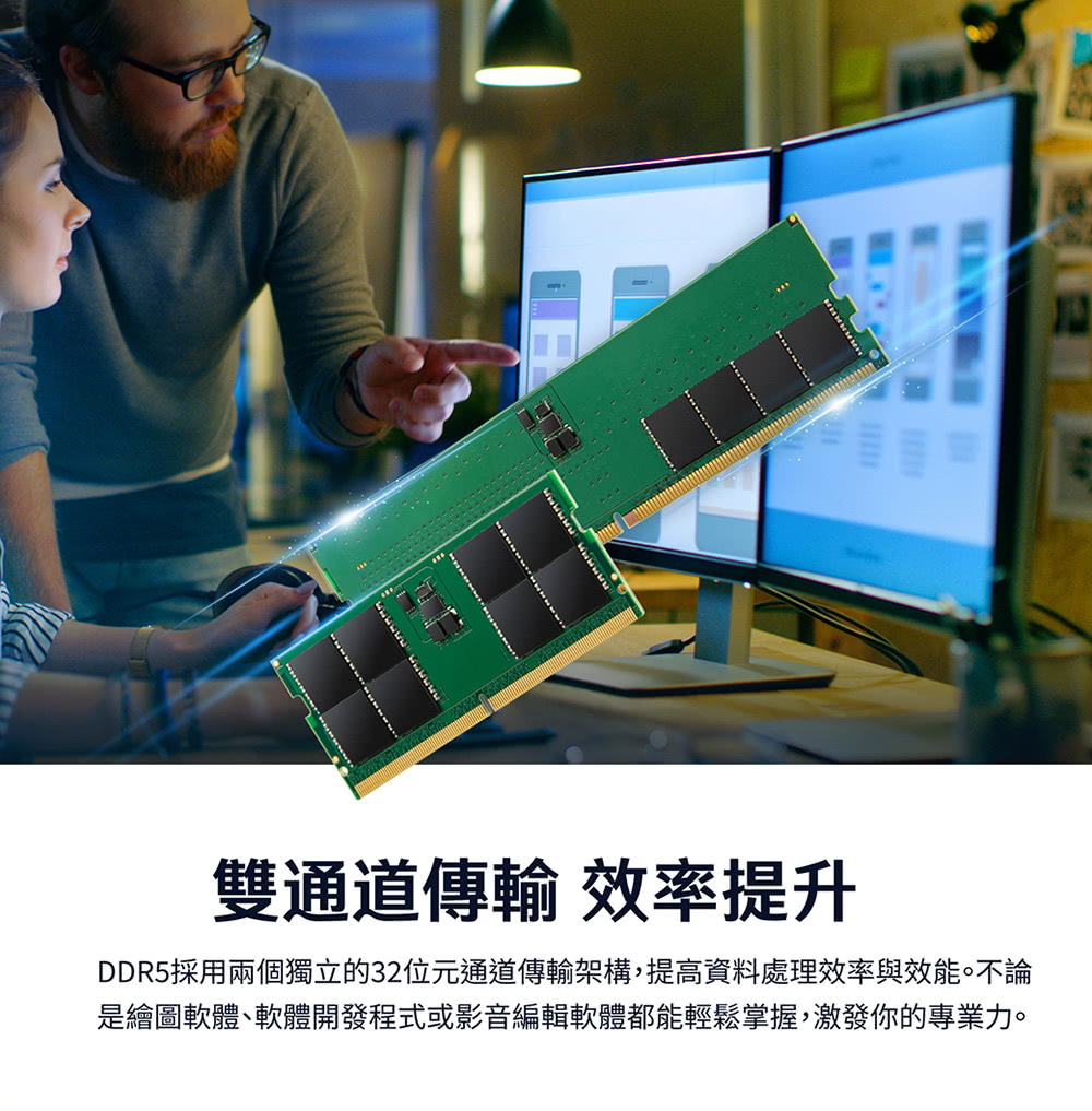 特技片 雙通道傳輸 效率提升 DDR5採用兩個獨立的32位元通道傳輸架構,提高資料處理效率與效能。不論 是繪圖軟體軟體開發程式或影音編輯軟體都能輕鬆掌握,激發你的專業力。 