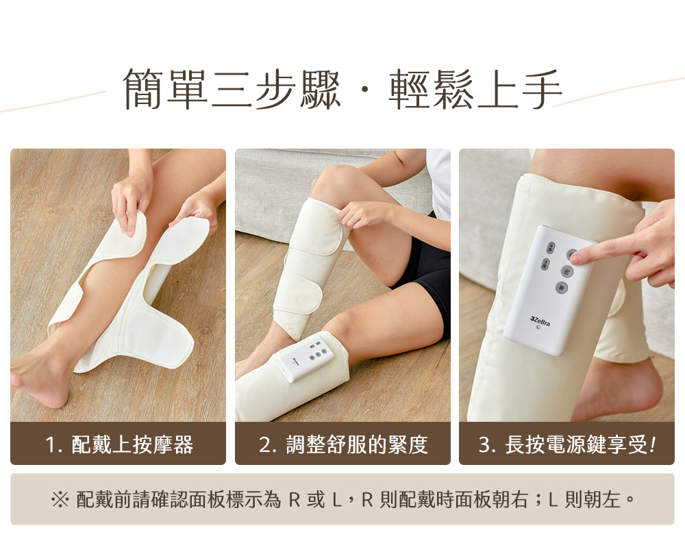 簡單三步驟.輕鬆上手 1. 配戴上按摩器 2. 調整舒服的緊度 3.長按電源鍵享受 配戴前請確認面板標示為R或L,R 則配戴時面板朝右L則朝左。 