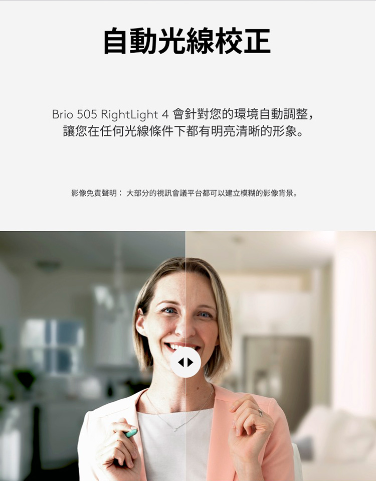 自動光線校正 Brio 505 RightLight 4 會針對您的環境自動調整, 讓您在任何光線條件下都有明亮清晰的形象。 影像免責聲明 大部分的視訊會議平台都可以建立模糊的影像背景。