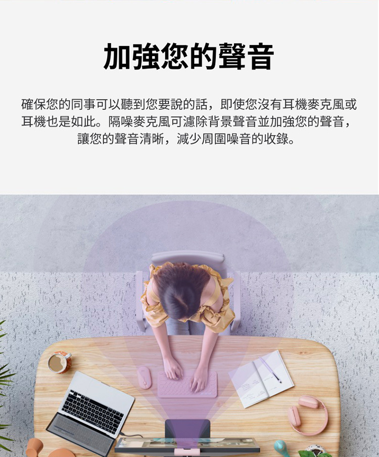 加強您的聲音 確保您的同事可以聽到您要說的話,即使您沒有耳機麥克風或 耳機也是如此。隔噪麥克風可濾除背景聲音並加強您的聲音, 讓您的聲音清晰,減少周圍噪音的收錄。