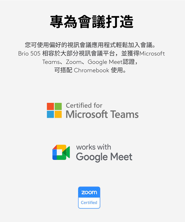 專為會議打造 您可使用偏好的視訊會議應用程式輕鬆加入會議。 Brio 505 相容於大部分視訊會議平台,並獲得Microsoft Teams、Zoom、Google Meet認證, 可搭配 Chromebook 使用。