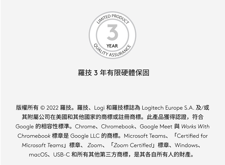 羅技3年有限硬體保固 版權所有  2022 羅技。羅技、Logi 和羅技標誌為 Logitech Europe S.A.及或 其附屬公司在美國和其他國家的商標或註冊商標。此產品獲得認證,符合 macOS、USBC和所有其他第三方商標,是其各自所有人的財產。