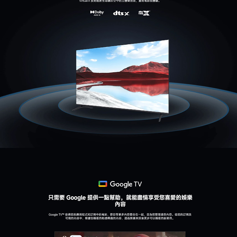 VirtualX 技術能產生環期在空中的立體聲音效,重現電影院體驗。 只需要 Google 提供一點幫助,就能盡情享受您喜愛的娛樂 內容 Google TV 會將您的應用程式和訂閱中的電影、節目等更多内容整合在一起,並為您整理這些內容。從您的訂閱及 可用的內容中,根據您觀看的和感興趣的內容,透過推薦來探索更多可以觀看的新節目。 