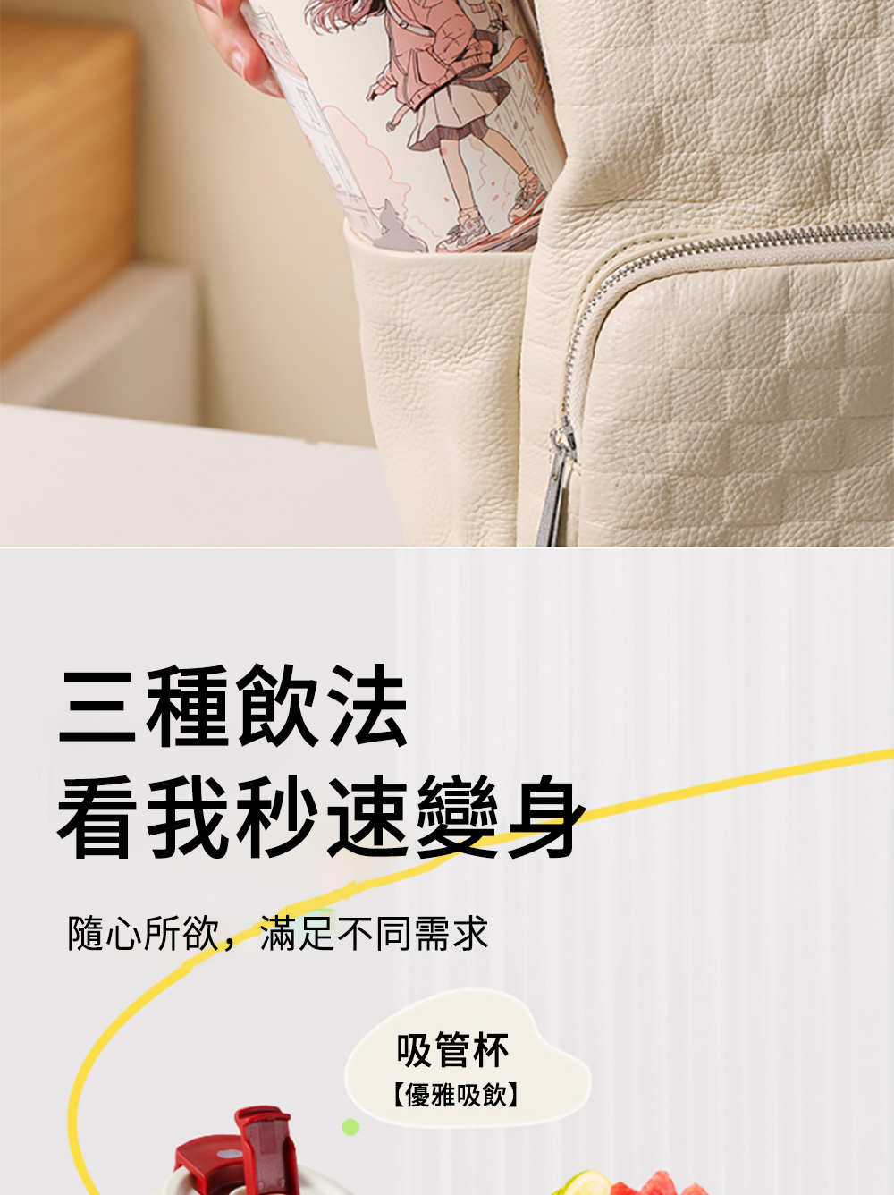 三種飲法 看我秒速變身 隨心所欲,滿足不同需求 吸管杯 優雅吸飲 