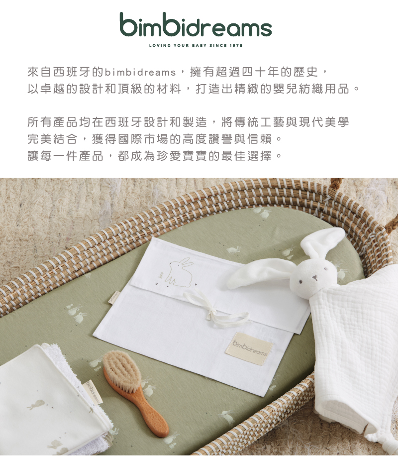 來自西班牙的bimbidreams,擁有超過四十年的歷史, 以卓越的設計和頂級的材料,打造出精緻的嬰兒紡織用品。 所有產品均在西班牙設計和製造,將傳統工藝與現代美學 完美結合,獲得國際市場的高度讚譽與信賴。 讓每一件產品,都成為珍愛寶寶的最佳選擇 
