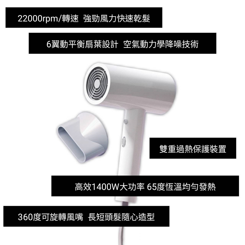 22000rpm轉速 強勁風力快速乾髮 6翼動平衡扇葉設計 空氣動力學降噪技術 雙重過熱保護裝置 高效1400W大功率 65度恆溫均勻發熱 360度可旋轉風嘴 長短頭髮隨心造型 