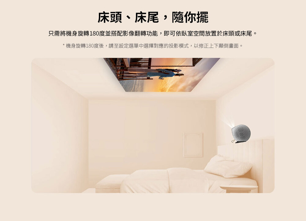 床頭、床尾,隨你擺 只需將機身旋轉180度並搭配影像翻轉功能,即可依臥室空間放置於床頭或床尾。 機身旋轉180度後,請至設定選單中選擇對應的投影模式,以修正上下顛倒畫面。