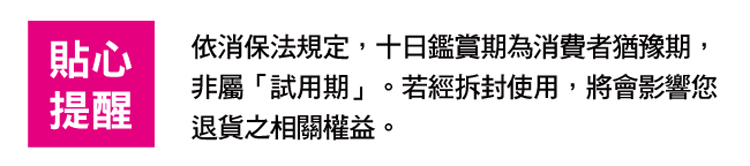 貼心 提醒 依消保法規定,十日鑑賞期為消費者猶豫期, 非屬試用期。若經拆封使用,將會影響您 退貨之相關權益。 