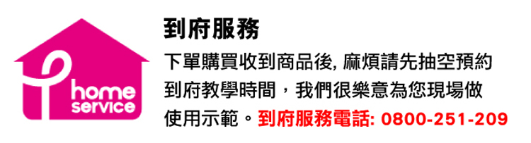 到府服務 下單購買收到商品後, 麻煩請先抽空預約 home 到府教學時間,我們很樂意為您現場做 使用示範。到府服務電話 0800251 209 