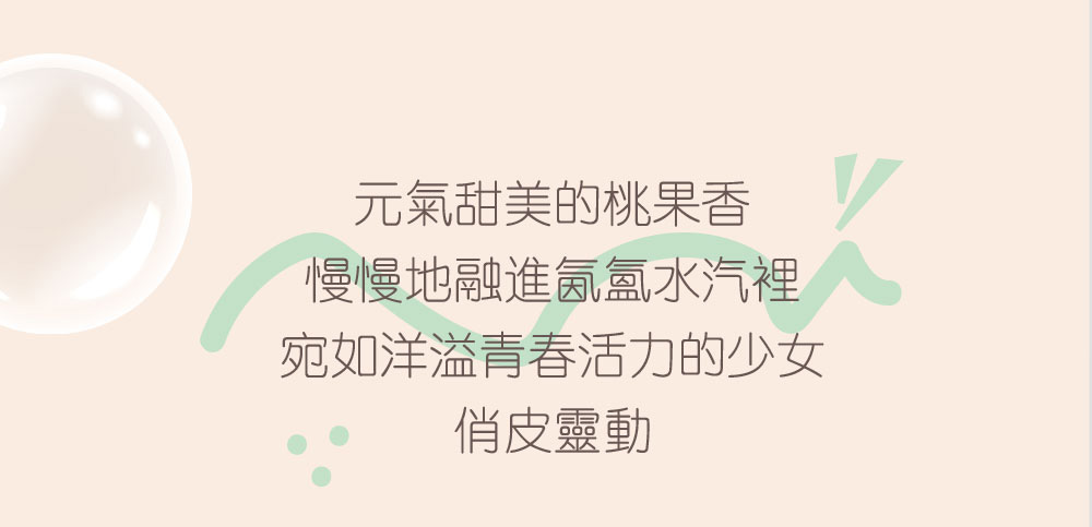 元氣甜美的桃果香 慢慢地融進氤氳水汽裡 宛如洋溢青春活力的少女 俏皮靈動 