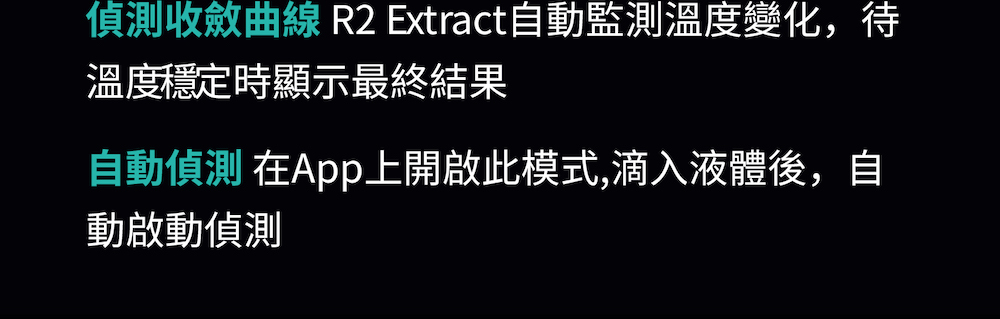 偵測收斂曲線 R2 Extract自動監測溫度變化,待 溫度穩定時顯示最終結果 自動偵測 在App上開啟此模式,滴入液體後,自 動啟動偵測 