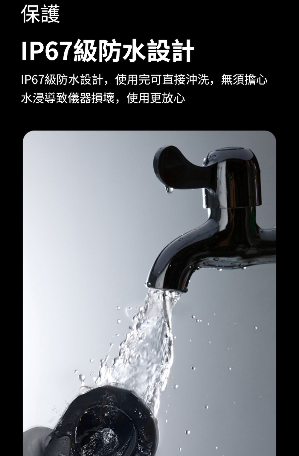 保護 IP67級防水設計 IP67級防水設計,使用完可直接沖洗,無須擔心 水浸導致儀器損壞,使用更放心 