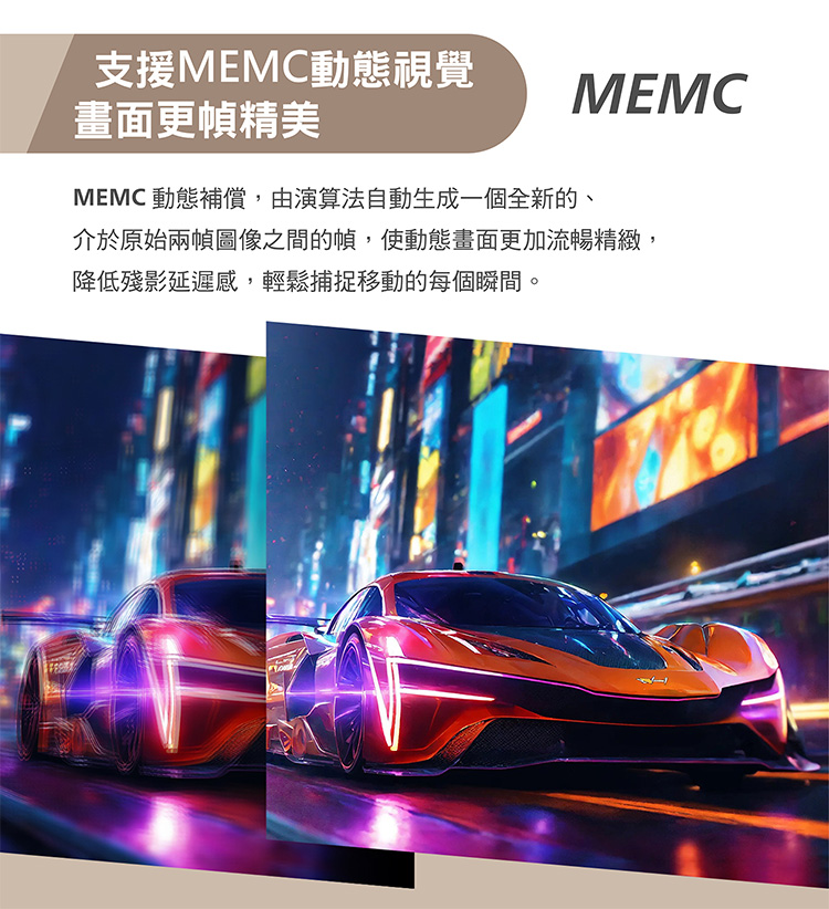 支援MEMC動態視覺 畫面更幀精美 MEMC 動態補償,由演算法自動生成一個全新的、 介於原始兩幀圖像之間的幀,使動態畫面更加流暢精緻 降低殘影延遲感,輕鬆捕捉移動的每個瞬間。