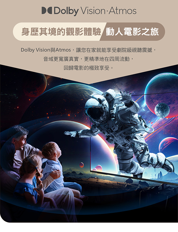 身歷其境的觀影體驗動人電影之旅 Dolby Vision 與Atmos,讓您在家就能享受劇院級視聽震撼, 音域更寬廣真實,更精準地在四周流動, 回歸電影的極致享受。