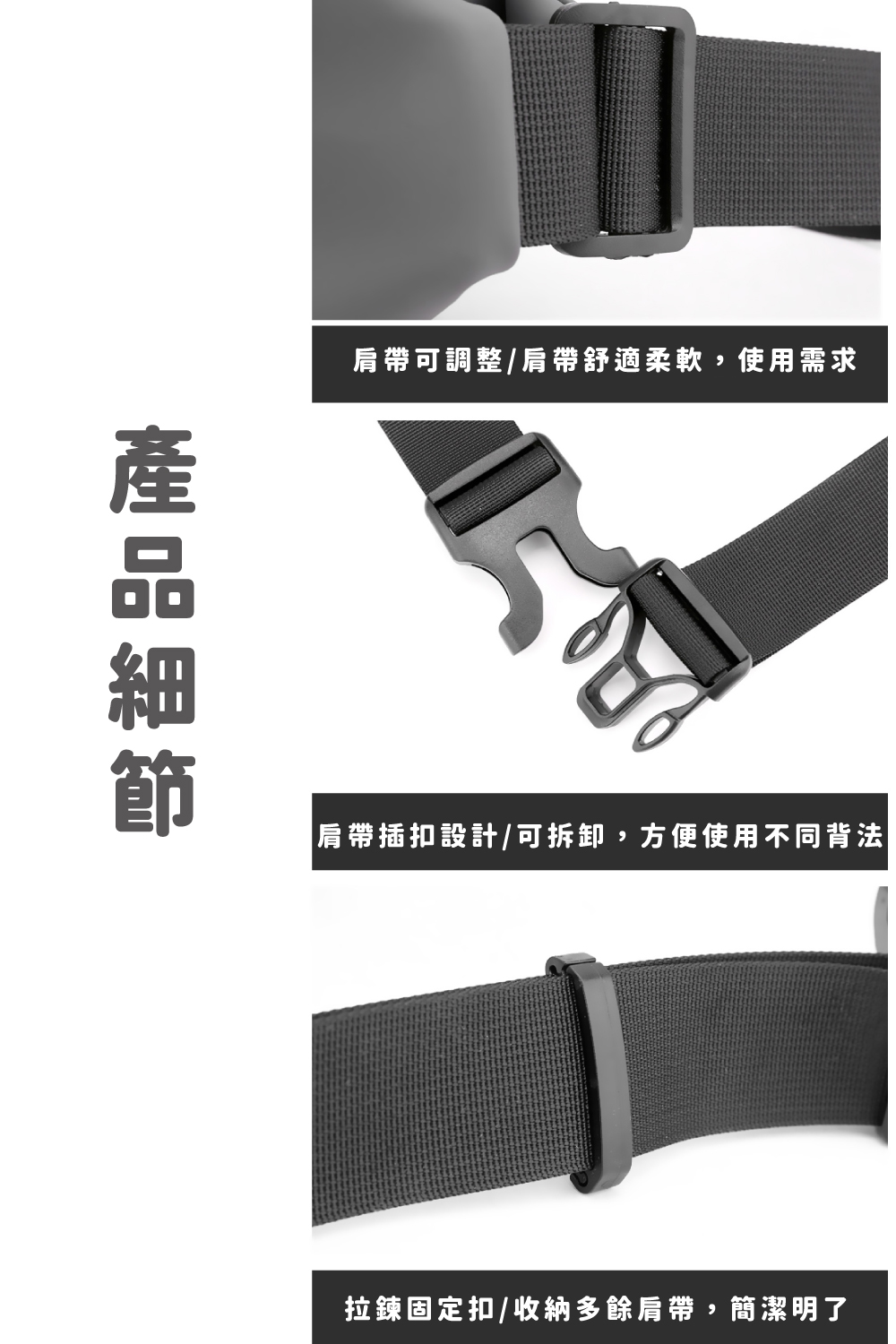 產品細節 肩帶可調整肩帶舒適柔軟,使用需求 肩帶插扣設計可拆卸,方便使用不同背法 拉鍊固定扣收納多餘肩帶,簡潔明了 