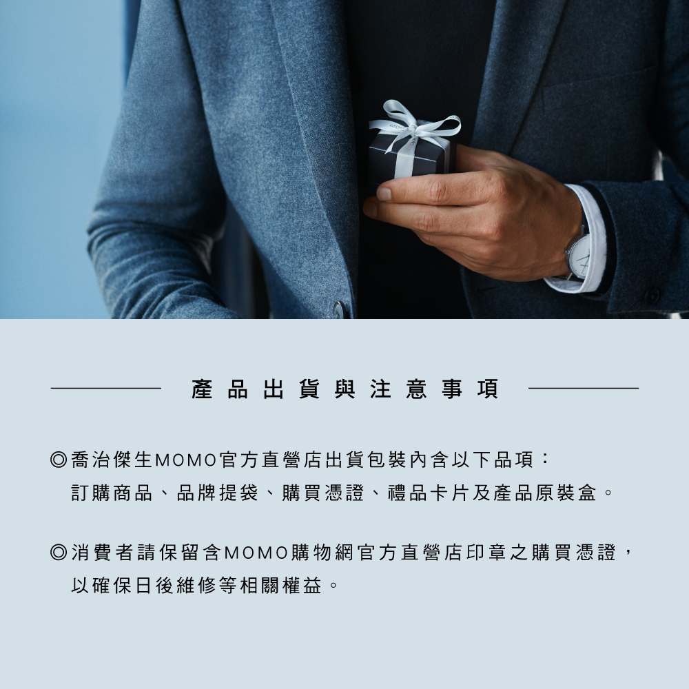 產品出貨與注意事項 喬治傑生MOMO官方直營店出貨包裝內含以下品項 訂購商品、品牌提袋、購買憑證、禮品卡片及產品原裝盒。 消費者請保留含MOMO購物網官方直營店印章之購買憑證, 以確保日後維修等相關權益。 