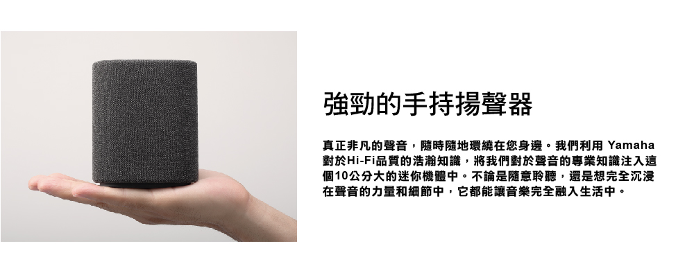 強勁的手持揚聲器 真正非凡的聲音,隨時隨地環繞在您身邊。我們利用 Yamaha 對於HiFi品質的浩瀚知識,將我們對於聲音的專業知識注入這 個10公分大的迷你機體中。不論是隨意聆聽,還是想完全沉浸 在聲音的力量和細節中,它都能讓音樂完全融入生活中。 