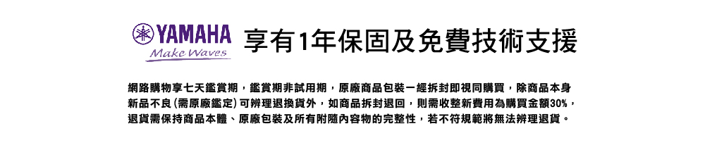 困YAMAHA 享有1年保固及免費技術支援 網路購物享七天鑑賞期,鑑賞期非試用期,原廠商品包裝一經拆封即視同購買,除商品本身 新品不良 需原廠鑑定可辨理退換貨外,如商品拆封退回,則需收整新費用為購買金額30%, 退貨需保持商品本體、原廠包裝及所有附隨内容物的完整性,若不符規範將無法辨理退貨。 