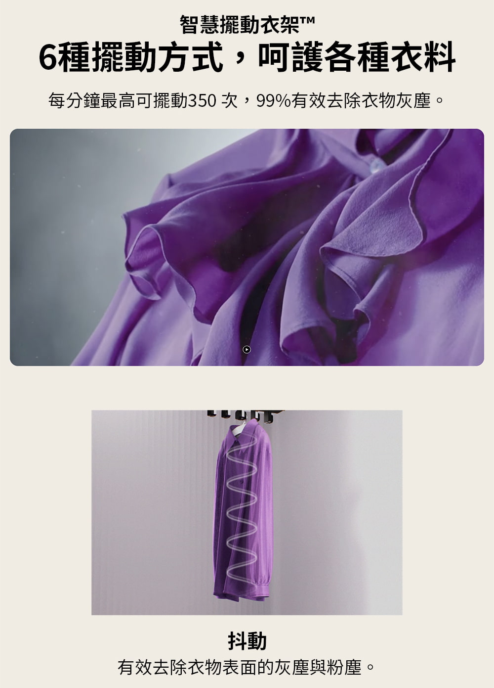 智慧擺動衣架T 6種擺動方式,呵護各種衣料 每分鐘最高可擺動350次,99%有效去除衣物灰塵。 抖動 有效去除衣物表面的灰塵與粉塵。 