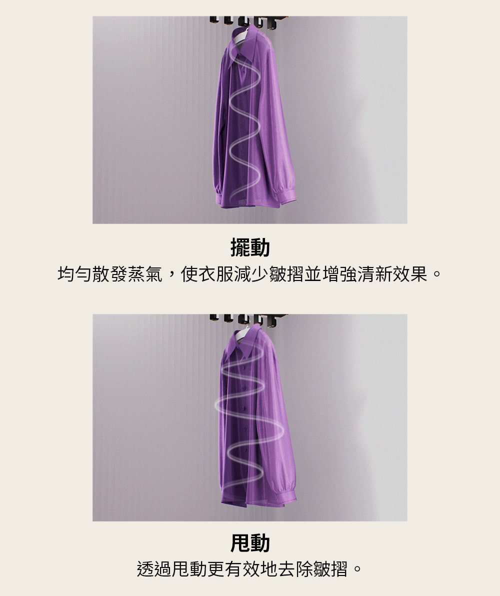 擺動 均勻散發蒸氣,使衣服減少皺摺並增強清新效果。 甩動 透過甩動更有效地去除皺摺。 