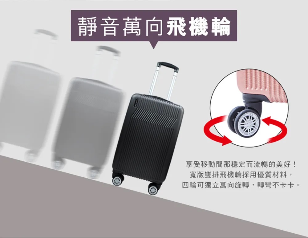 靜音萬向飛機輪 享受移動間那穩定而流暢的美好 寬版雙排飛機輪採用優質材料, 四輪可獨立萬向旋轉,轉彎不卡卡。 