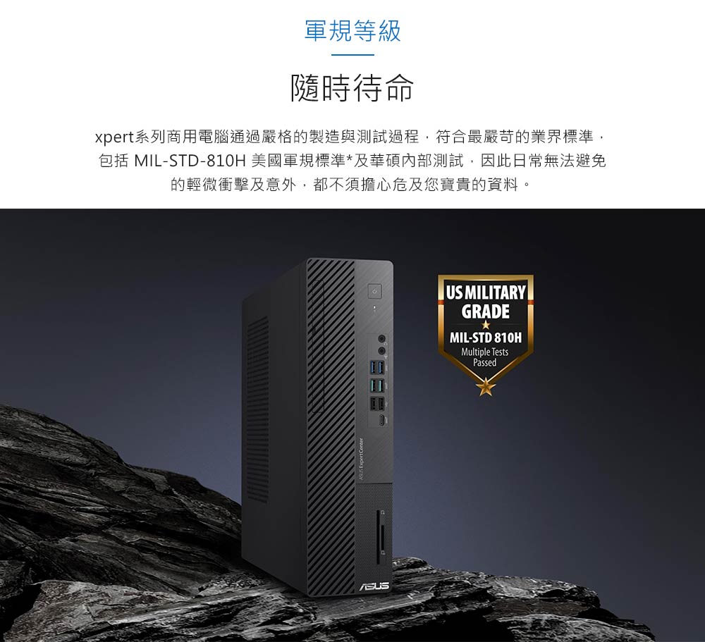 軍規等級 隨時待命 xpert系列商用電腦通過嚴格的製造與測試過程,符合最嚴苛的業界標準, 包括 MILSTD810H 美國軍規標準及華碩內部測試,因此日常無法避免 的輕微衝擊及意外,都不須擔心危及您寶貴的資料。 