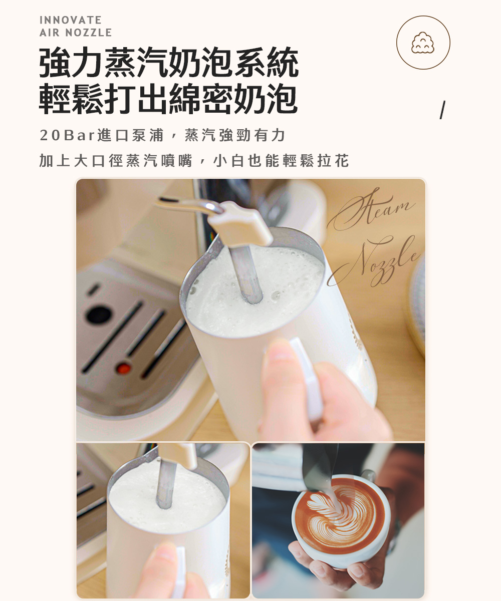 強力蒸汽奶泡系統 輕鬆打出綿密奶泡 20 Bar進口泵浦,蒸汽強勁有力 加上大口徑蒸汽噴嘴,小白也能輕鬆拉花 